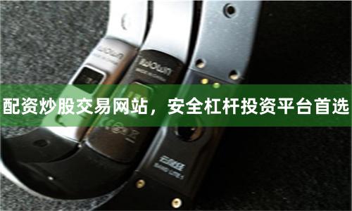 配资炒股交易网站，安全杠杆投资平台首选